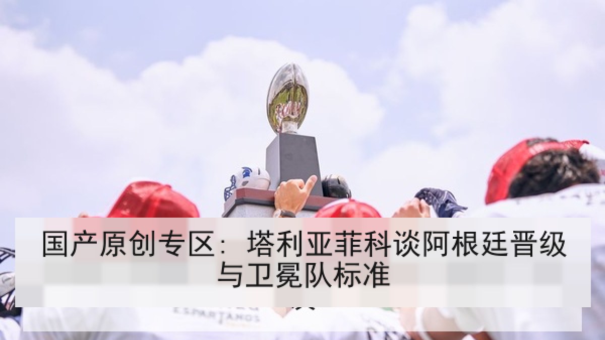 国产原创专区: 塔利亚菲科谈阿根廷晋级与卫冕队标准