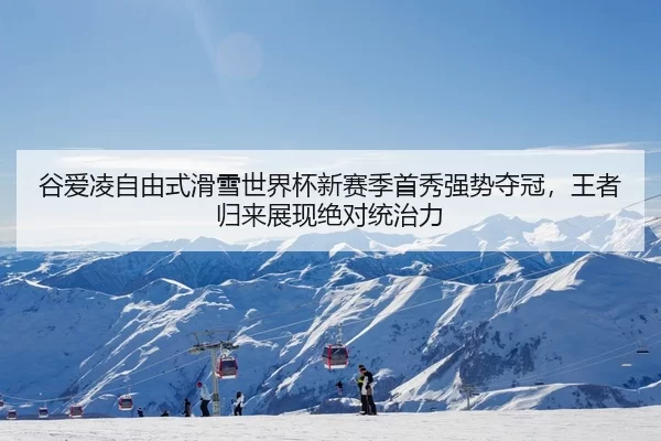 谷爱凌自由式滑雪世界杯新赛季首秀强势夺冠，王者归来展现绝对统治力