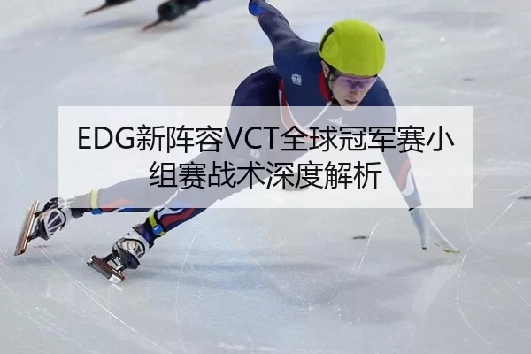EDG新阵容VCT全球冠军赛小组赛战术深度解析