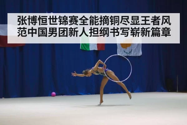 张博恒世锦赛全能摘铜尽显王者风范中国男团新人担纲书写崭新篇章