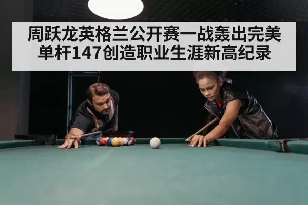 周跃龙英格兰公开赛一战轰出完美单杆147创造职业生涯新高纪录