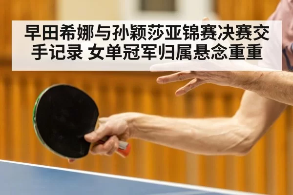 早田希娜与孙颖莎亚锦赛决赛交手记录 女单冠军归属悬念重重