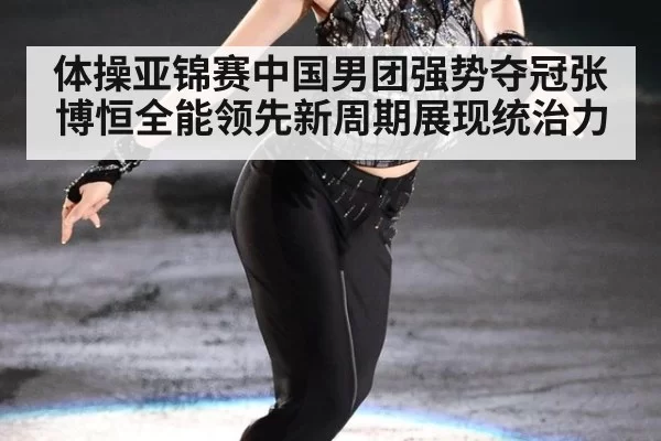 体操亚锦赛中国男团强势夺冠张博恒全能领先新周期展现统治力