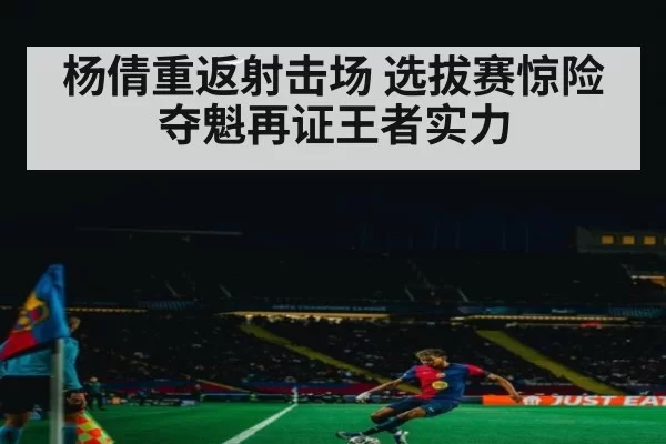 杨倩重返射击场 选拔赛惊险夺魁再证王者实力