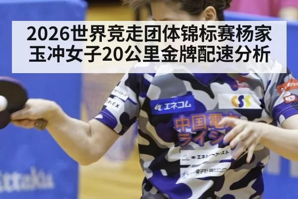 2026世界竞走团体锦标赛杨家玉冲女子20公里金牌配速分析